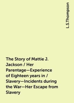 The Story of Mattie J. Jackson / Her Parentage—Experience of Eighteen years in / Slavery—Incidents during the War—Her Escape from Slavery, L.S.Thompson