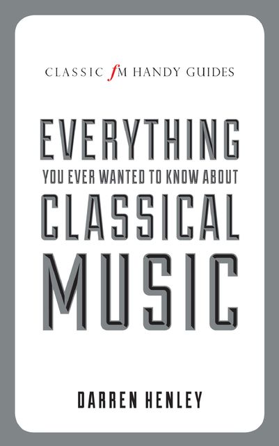 The Classic FM Handy Guide To Everything You Ever Wanted To Know About Classical Music, Darren Henley