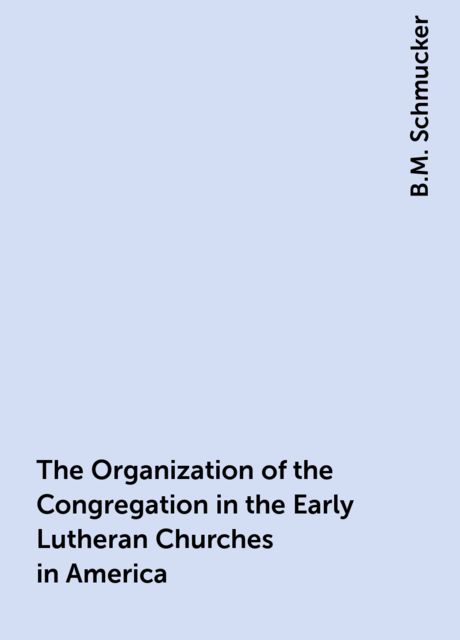 The Organization of the Congregation in the Early Lutheran Churches in America, B.M. Schmucker