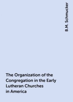 The Organization of the Congregation in the Early Lutheran Churches in America, B.M. Schmucker