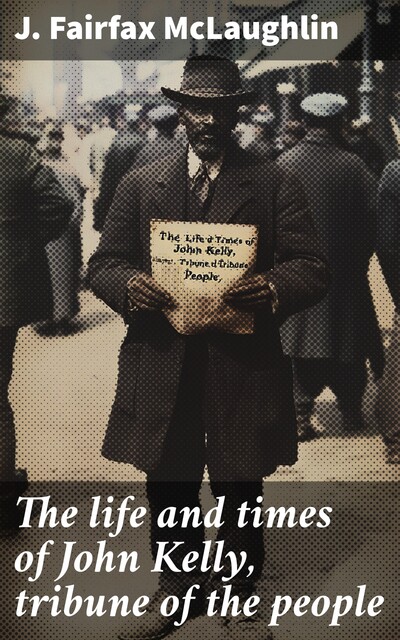 The life and times of John Kelly, tribune of the people, J. Fairfax McLaughlin