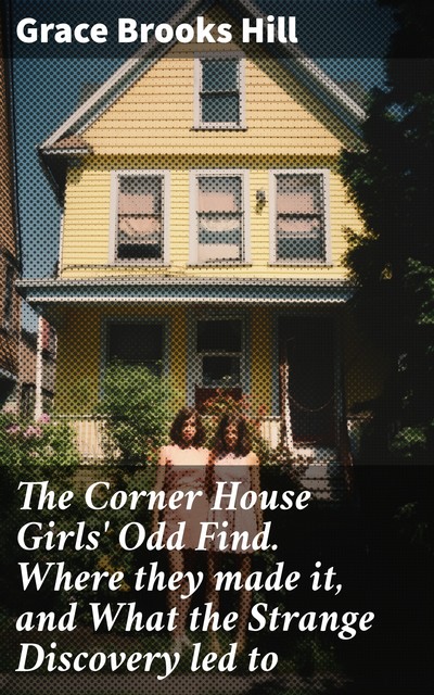 The Corner House Girls' Odd Find. Where they made it, and What the Strange Discovery led to, Grace Brooks Hill