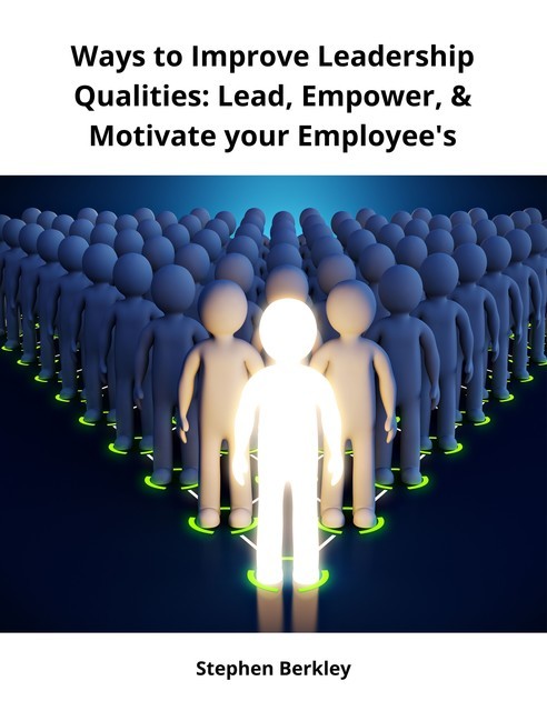 Ways to Improve Leadership Qualities: Lead, Empower, & Motivate your Employee's, Stephen Berkley