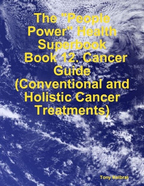 The “People Power” Health Superbook: Book 12. Cancer Guide (Conventional and Holistic Cancer Treatments), Tony Kelbrat