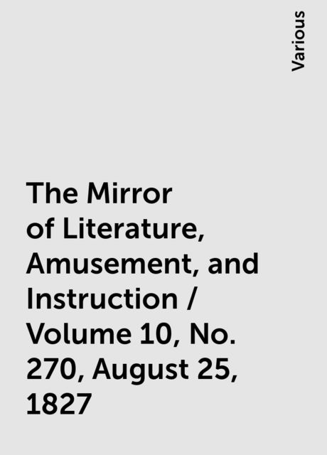 The Mirror of Literature, Amusement, and Instruction / Volume 10, No. 270, August 25, 1827, Various