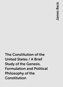 The Constitution of the United States / A Brief Study of the Genesis, Formulation and Political Philosophy of the Constitution, James Beck