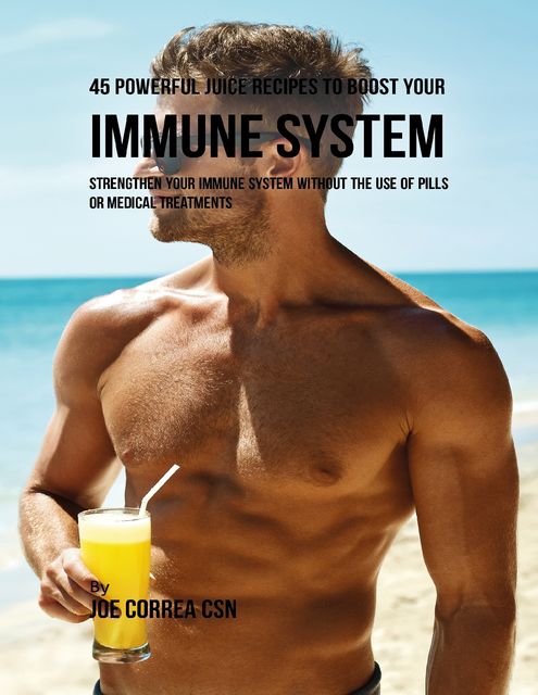 45 Powerful Juice Recipes to Boost Your Immune System: Strengthen Your Immune System Without the Use of Pills or Medical Treatments, Joe Correa CSN