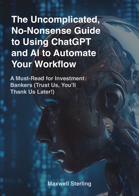 The Uncomplicated, No-Nonsense Guide to Using ChatGPT and AI to Automate Your Workflow: A Must-Read for Investment Bankers (Trust Us, You’ll Thank Us Later!), Maxwell Sterling