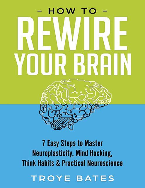 How to Rewire Your Brain: 7 Easy Steps to Master Neuroplasticity, Mind Hacking, Think Habits & Practical Neuroscience, Troye Bates