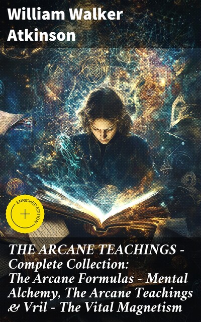 THE ARCANE TEACHINGS – Complete Collection: The Arcane Formulas – Mental Alchemy, The Arcane Teachings & Vril – The Vital Magnetism, William Walker Atkinson