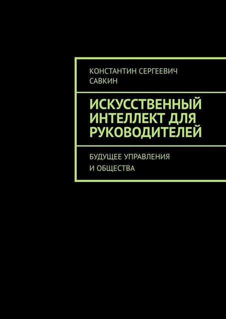 Искусственный интеллект для руководителей. Будущее управления и общества, Константин Савкин