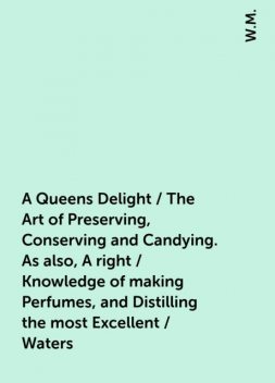 A Queens Delight / The Art of Preserving, Conserving and Candying. As also, A right / Knowledge of making Perfumes, and Distilling the most Excellent / Waters, W.M.