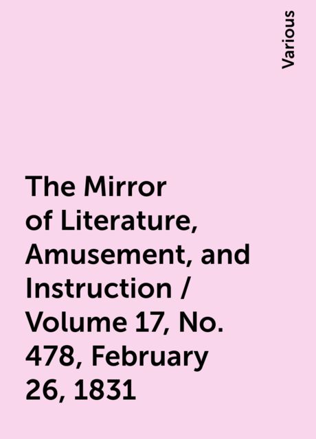 The Mirror of Literature, Amusement, and Instruction / Volume 17, No. 478, February 26, 1831, Various
