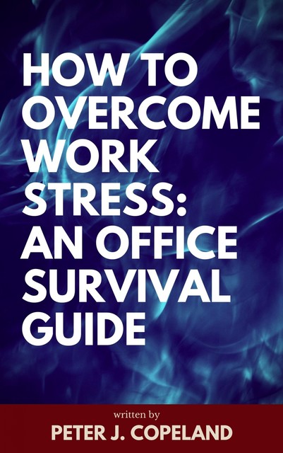 How to Overcome Work Stress: An Office Survival Guide, Peter J. Copeland