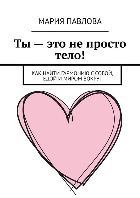 Ты — это не просто тело!. Как найти гармонию с собой, едой и миром вокруг, Мария Павлова