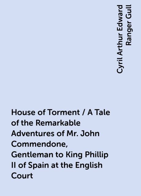 House of Torment / A Tale of the Remarkable Adventures of Mr. John Commendone, Gentleman to King Phillip II of Spain at the English Court, Cyril Arthur Edward Ranger Gull