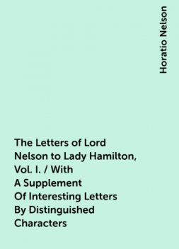 The Letters of Lord Nelson to Lady Hamilton, Vol. I. / With A Supplement Of Interesting Letters By Distinguished Characters, Horatio Nelson