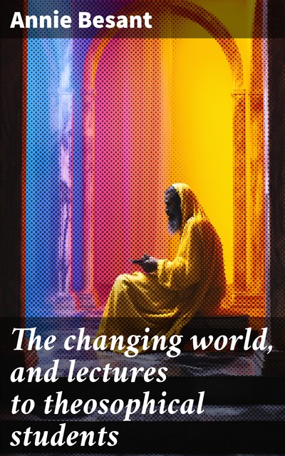 The changing world and lectures to theosophical students. Fifteen lectures delivered in London during May, June, and July, 1909, Annie Besant