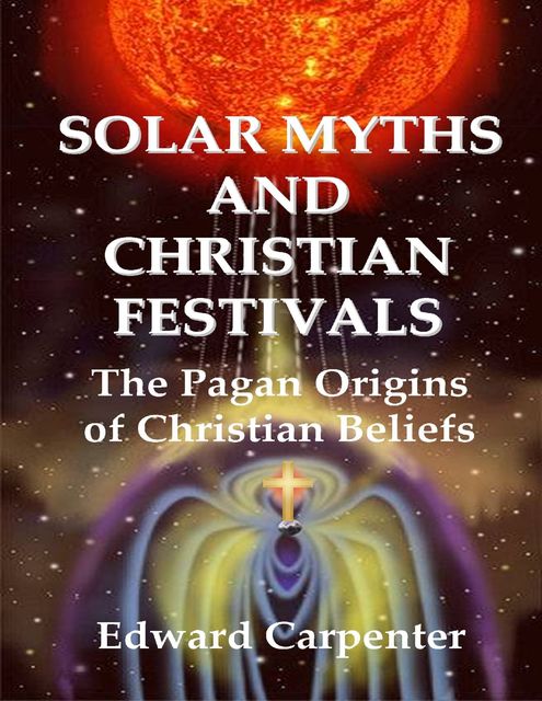 Solar Myths and Christian Festivals: The Pagan Origins of Christian Beliefs, Edward Carpenter