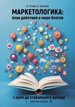 Маркетологика: план действий в мире блогов. С нуля до стабильного дохода + рабочая тетрадь, Анастасия Беляева, Алена Углова