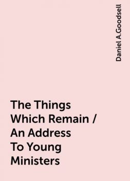 The Things Which Remain / An Address To Young Ministers, Daniel A.Goodsell