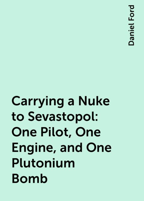 Carrying a Nuke to Sevastopol: One Pilot, One Engine, and One Plutonium Bomb, Daniel Ford