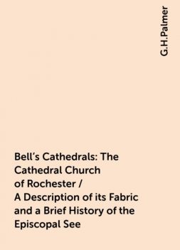 Bell's Cathedrals: The Cathedral Church of Rochester / A Description of its Fabric and a Brief History of the Episcopal See, G.H.Palmer