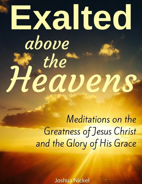 Exalted Above the Heavens: Meditations On the Greatness of Jesus Christ and the Glory of His Grace, Joshua Nickel