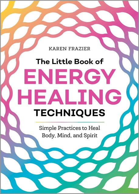The Little Book of Energy Healing Techniques: Simple Practices to Heal Body, Mind, and Spirit, Karen Frazier