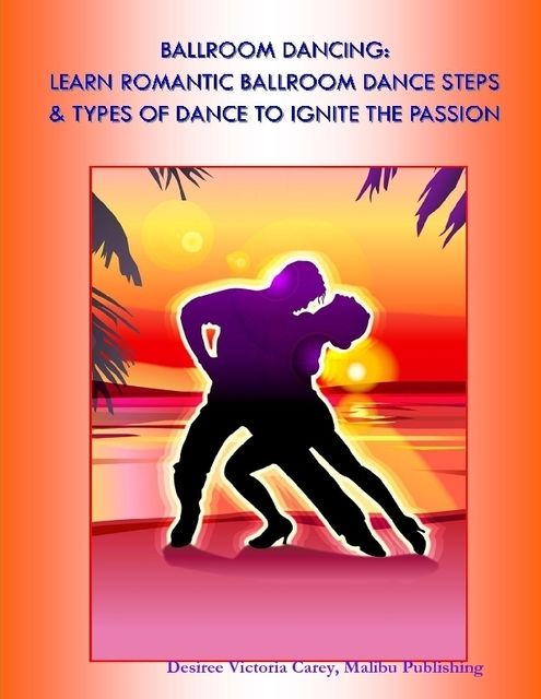 Ballroom Dancing: Learn Romantic Ballroom Dance Steps & Types of Dance to Ignite the Passion, Malibu Publishing, Desiree Victoria Carey