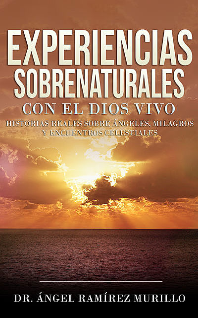 Experiencias Sobrenaturales con el Dios Vivo: Historias Reales sobre Ángeles, Milagros y Encuentros Celestiales, Ángel Ramírez Murillo