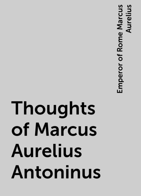Thoughts of Marcus Aurelius Antoninus, Emperor of Rome Marcus Aurelius