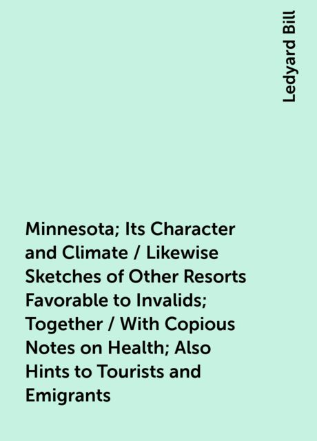 Minnesota; Its Character and Climate / Likewise Sketches of Other Resorts Favorable to Invalids; Together / With Copious Notes on Health; Also Hints to Tourists and Emigrants, Ledyard Bill