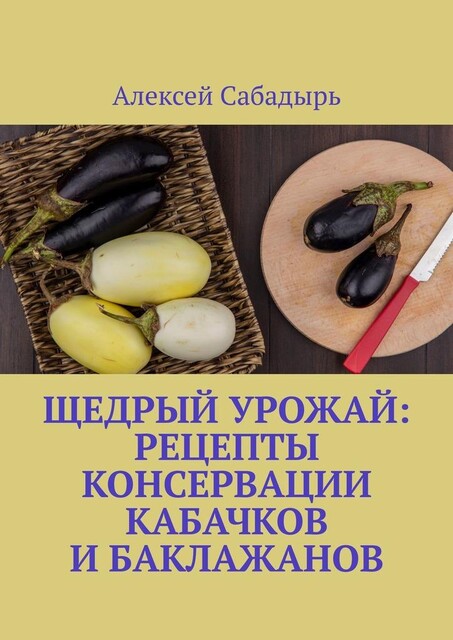 Щедрый урожай: Рецепты консервации кабачков и баклажанов, Алексей Сабадырь