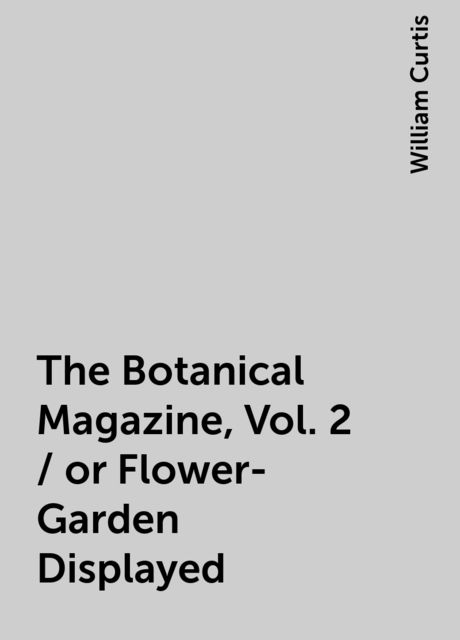 The Botanical Magazine, Vol. 2 / or Flower-Garden Displayed, William Curtis