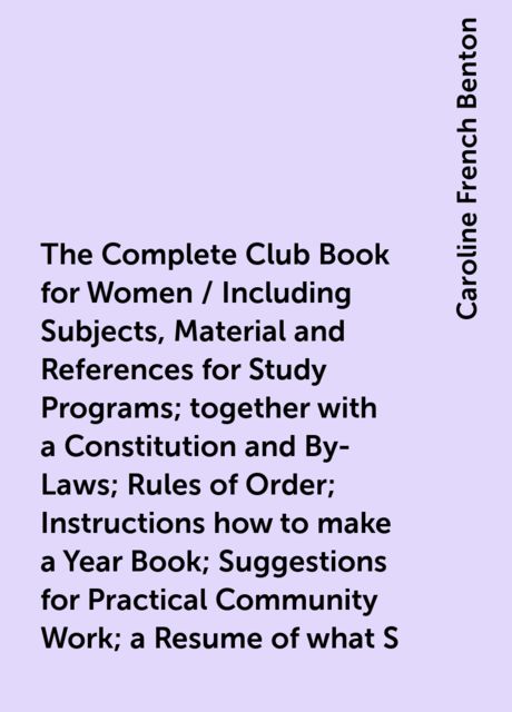 The Complete Club Book for Women / Including Subjects, Material and References for Study Programs; together with a Constitution and By-Laws; Rules of Order; Instructions how to make a Year Book; Suggestions for Practical Community Work; a Resume of what S, Caroline French Benton
