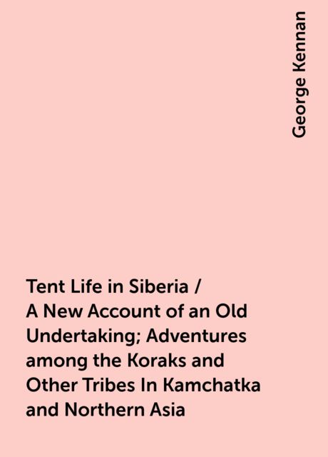 Tent Life in Siberia / A New Account of an Old Undertaking; Adventures among the Koraks and Other Tribes In Kamchatka and Northern Asia, George Kennan