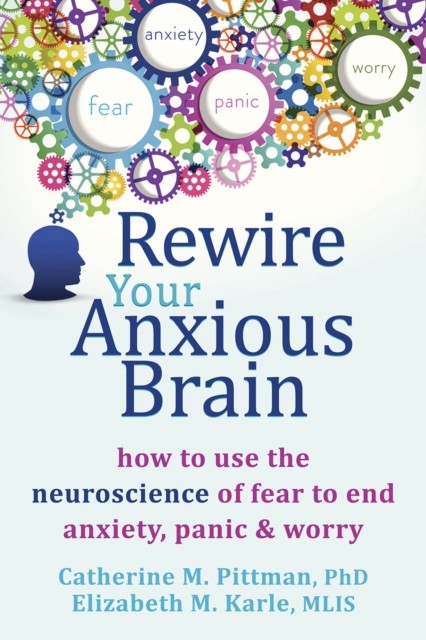 Rewire Your Anxious Brain: How to Use the Neuroscience of Fear to End Anxiety, Panic, and Worry, Elizabeth M Karle