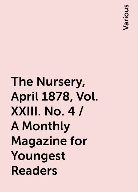 The Nursery, April 1878, Vol. XXIII. No. 4 / A Monthly Magazine for Youngest Readers, Various