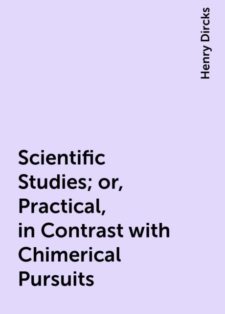 Scientific Studies; or, Practical, in Contrast with Chimerical Pursuits, Henry Dircks