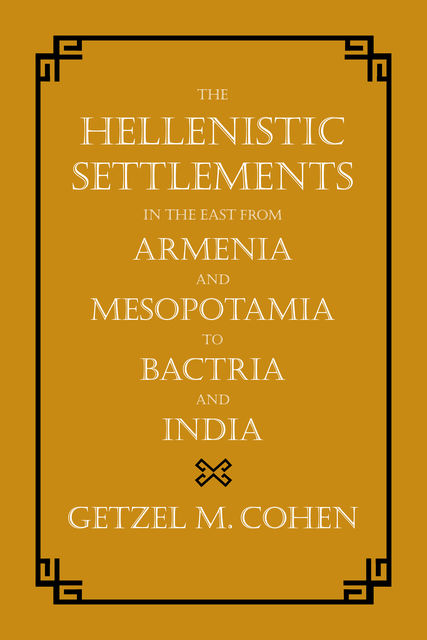 The Hellenistic Settlements in the East from Armenia and Mesopotamia to Bactria and India, Getzel M. Cohen
