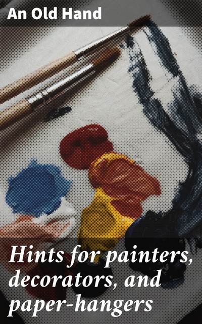 Hints for painters, decorators, and paper-hangers, An Old Hand