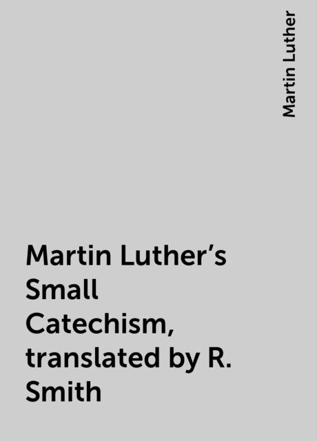 Martin Luther's Small Catechism, translated by R. Smith, Martin Luther