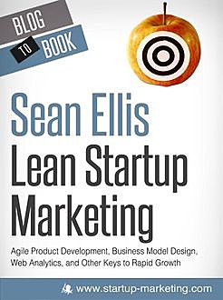 Lean Startup Marketing: Agile Product Development, Business Model Design, Web Analytics, and Other Keys to Rapid Growth, Sean Ellis