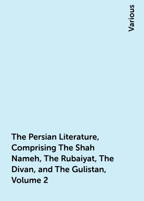 The Persian Literature, Comprising The Shah Nameh, The Rubaiyat, The Divan, and The Gulistan, Volume 2, Various