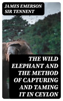 The Wild Elephant and the Method of Capturing and Taming it in Ceylon, James Emerson Sir Tennent