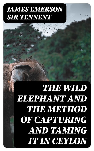 The Wild Elephant and the Method of Capturing and Taming it in Ceylon, James Emerson Sir Tennent