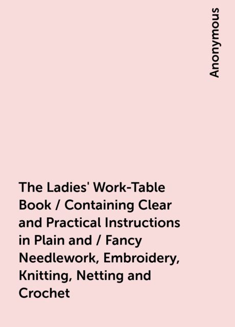 The Ladies' Work-Table Book / Containing Clear and Practical Instructions in Plain and / Fancy Needlework, Embroidery, Knitting, Netting and Crochet, 