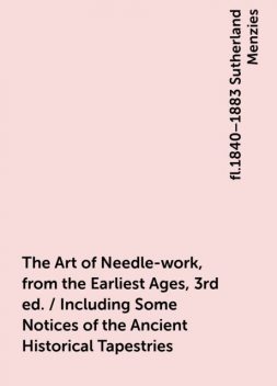 The Art of Needle-work, from the Earliest Ages, 3rd ed. / Including Some Notices of the Ancient Historical Tapestries, fl.1840–1883 Sutherland Menzies