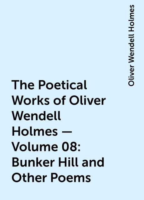 The Poetical Works of Oliver Wendell Holmes — Volume 08: Bunker Hill and Other Poems, Oliver Wendell Holmes